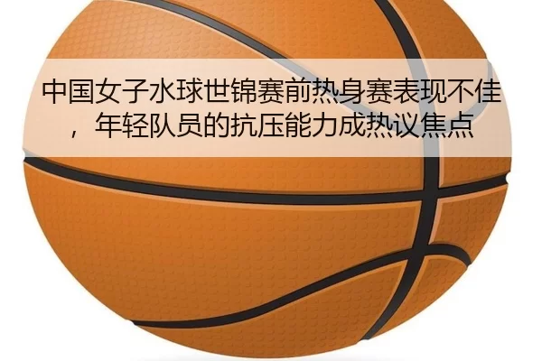 中国女子水球世锦赛前热身赛表现不佳，年轻队员的抗压能力成热议焦点